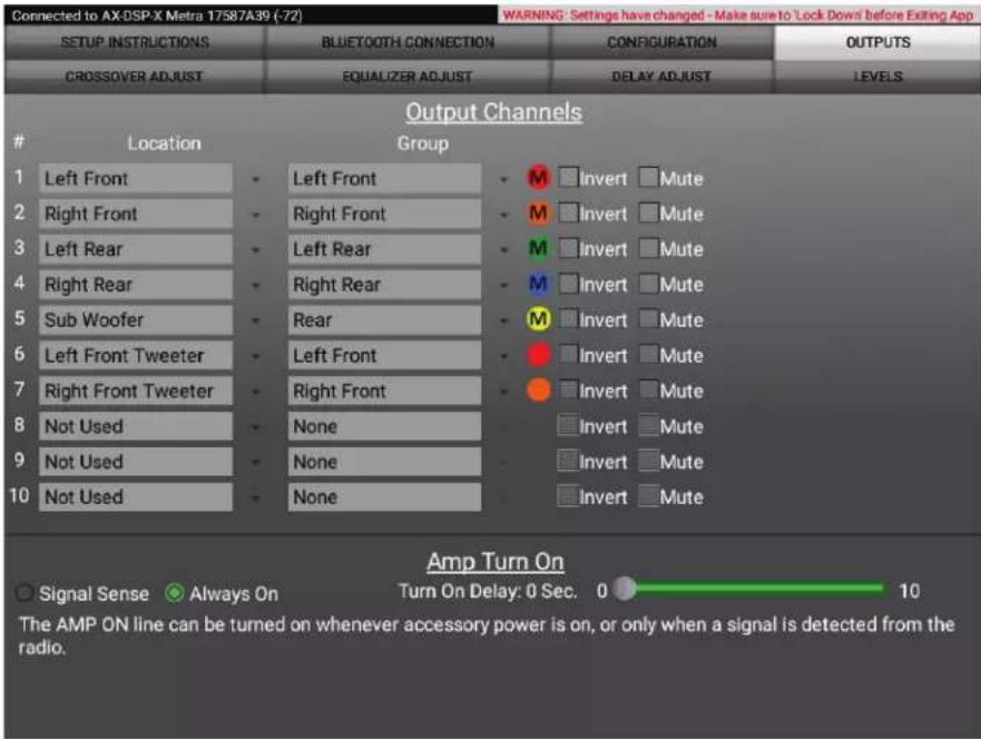Connected to AX-DSP-X Metra 17587A39 (-72) WARNING: Settings have changed - Make sure to 'Lock Down' before Exiting App SETUP INSTRUCTIONS BLUETOOTH CONNECTION CONFIGURATION OUTPUTS CROSSOVER ADJUST EQUALIZER ADJUST DELAY ADJUST LEVELS Output Channels Location Group 1 Left Front 2 Right Front 3 Left Rear 4 Right Rear 5 Sub Woofer 6 Left Front Tweeter 7 Right Front Tweeter 8 Not Used 9 Not Used 10 Not Used Left Front Right Front Left Rear Right Rear Rear Left Front Right Front None None None M □ Invert □ Mute M □ Invert □ Mute M □ Invert □ Mute M □ Invert □ Mute M □ Invert □ Mute ● □ Invert □ Mute ● □ Invert □ Mute □ Invert □ Mute □ Invert □ Mute □ Invert □ Mute □ Invert □ Mute Amp Turn On ○ Signal Sense ○ Always On Turn On Delay: 0 Sec. 0 10 The AMP ON line can be turned on whenever accessory power is on, or only when a signal is detected from the radio.