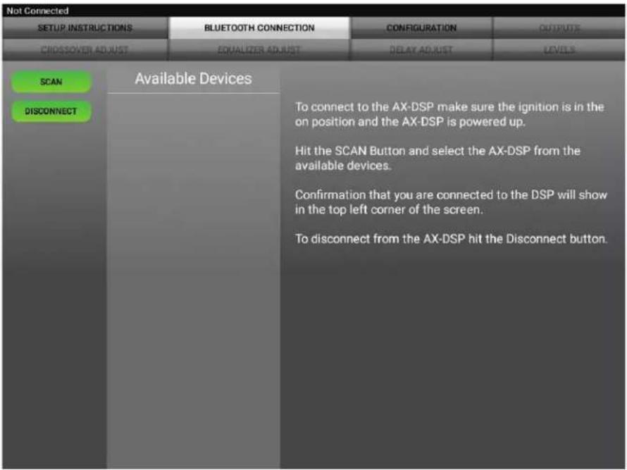 Not Connected SETUP INSTRUCTIONS BLUETOOTH CONNECTION CONFIGURATION OUTPUTS CROSSOVER ADJUST EQUALIZER ADJUST DELAY ADJUST LEVELS SCAN DISCONNECT Available Devices To connect to the AX-DSP make sure the ignition is in the on position and the AX-DSP is powered up. Hit the SCAN Button and select the AX-DSP from the available devices. Confirmation that you are connected to the DSP will show in the top left corner of the screen. To disconnect from the AX-DSP hit the Disconnect button.