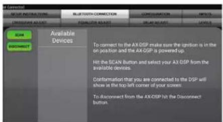 AX Connect SELECT INSTINCTORS BLUTTOOTH CONNECTION CONFIGURATION DEFAULT ON FORUM ON BEET ON ON COMPOSITE ACCESS SCAN BIOCCORRECT Available Devices To connect to the AX DSP make sure the ignition is in the on position and the AX DSP is powered up. Hit the SCAN Button and select your AX DSP from the available devices. Conformation that you are connected to the DSP will show in the top left corner of your screen. To disconnect from the AX DSP hit the Disconnect button.