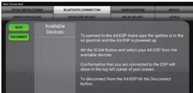 Not Connected SETUP INSTRUCTIONS BLUETOOTH CONNECTION CONFIGURATION INPUTS CROSSOVER ADJUST EQUALIZER ADJUST DELAY ADJUST LEVELS SCAN Available Devices To connect to the AX-DSP make sure the ignition is in the on position and the AX-DSP is powered up. Hit the SCAN Button and select your AX-DSP from the available devices. Conformation that you are connected to the DSP will show in the top left corner of your screen. To disconnect from the AX-DSP hit the Disconnect button.