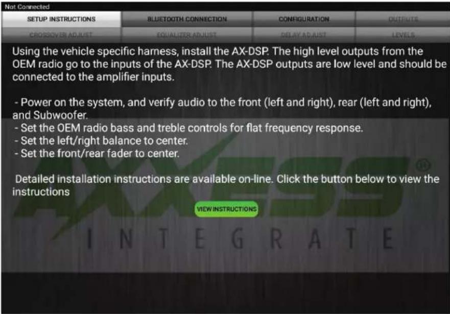 Not Connected SETUP INSTRUCTIONS BLUETOOTH CONNECTION CONFIGURATION OUTPUTS CROSSOVER ADJUST EQUALIZER ADJUST DELAY ADJUST LEVELS Using the vehicle specific harness, install the AX-DSP. The high level outputs from the OEM radio go to the inputs of the AX-DSP. The AX-DSP outputs are low level and should be connected to the amplifier inputs. - Power on the system, and verify audio to the front (left and right), rear (left and right), and Subwoofer. - Set the OEM radio bass and treble controls for flat frequency response. - Set the left/right balance to center. - Set the front/rear fader to center. Detailed installation instructions are available on-line. Click the button below to view the instructions VIEW INSTRUCTIONS INTEGRATE