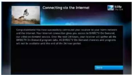 Connecting via the Internet Congratulations that you have successfully connected your remote to your home network and the Internet. Your Internet connection gives you access to DIRECTV On Demand, our video on demand service. Over the next 24 hours, your receiver will gather all the DIRECTV On Demand program data. All DIRECTV On Demand channels and programs will not be available until the end of the 24 host period. Save