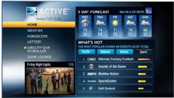 ACTIVE™ Sunday 11/25 12:3p HOME WEATHER HOROSCOPE LOTTERY DIRECTV® DVR SCHEDULER GAME LOUNGE Friday Night Lights 115 5 DAY FORECAST WED THU FR SAT SUN 75 74 71 70 68 56 54 55 52 51 WHAT'S HOT THE MOST POPULAR SHOWS ON DIRECTV AS OF 12:3p Pacific Rational Movies Sports 1 (PSN) Ultimate Fantasy Football 2 Sounds of the Game 3 ESPN Madden Nation 4 SportsCenter 5 Golf Central