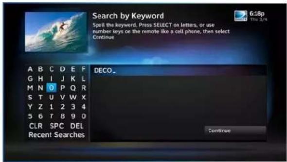 Search by Keyword Spell the keyword. Press SELECT as letters, or use number keys on the remote like a cell phone, then select Continue A B C D E F G H I J K L M N O P Q R S T U V W X Y Z 1 2 3 4 5 6 T 8 9 0 CLR SPC DEL Recent Searches DECO_... Continue
