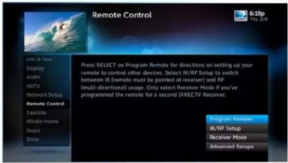 Remote Control 6:18p The 3/4 Info & Text Display Audio HDTV Network Setup Remote Control Satellite Whole-Home Reset Done Press SELECT or Program Remote for directions on setting up your remote to control other devices. Select iR/RF Setup to switch between iR (remote must be pointed at receiver) and RF (fmbi-directional) usage. Only select Receiver Mode if you've programmed the remote for a second DIRECTV Receiver. Program Remote iR/RF Setup Receiver Mode Advanced Setups