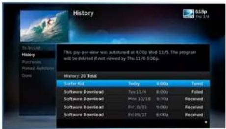 History To Be List History Purchases Manual Appliance Done This play-per-view was subtuned at 4:00p Shd 11/3. The program will be deleted if not viewed by The 11/6 5:00p. History 20 Total Surfer Kit Today 4:00p Trend Software Download Rev 11/4 8:00p Failed Software Download Max 10/18 9:30p Received Software Download Fri 10/01 9:00p Received Software Download Fri 09/17 8:00p Received