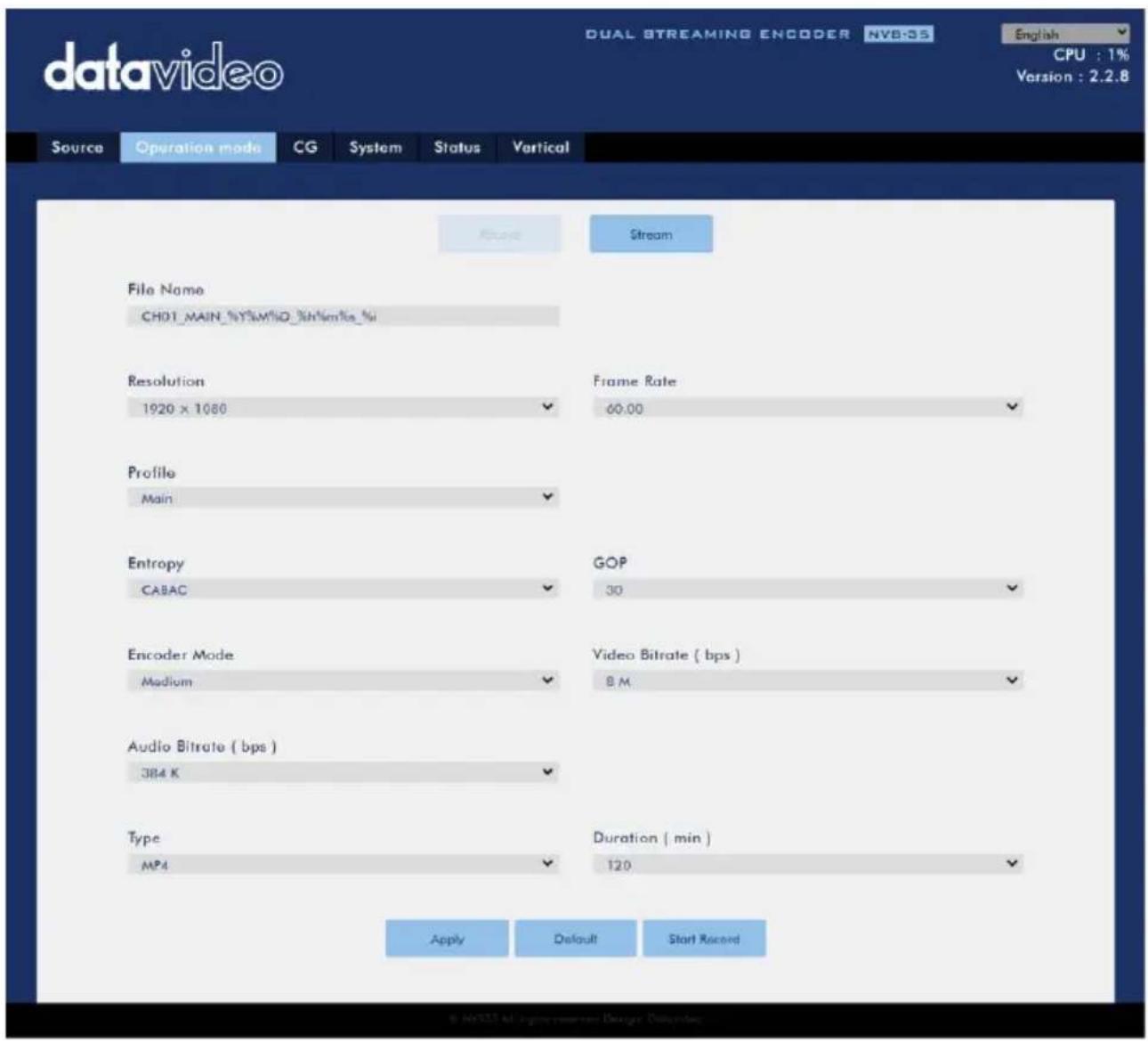 datavideo DUAL STREAMING ENCODER NVB-35 English CPU : 1% Version : 2.2.8 Source Operation mode CG System Status Vertical Stream File Name CH01_MAIN_%Y%M%Q_%H%m%o_%i Resolution Frame Rate 1920 x 1060 60.00 Profile Main Entropy GOP CABAC 30 Encoder Mode Video Bitrate ( bps ) Medium 8 M Audio Bitrate ( bps ) 384 K Type Duration ( min ) MP4 120 Apply Default Start Record © NOSU AI Engine Resources Designer Database