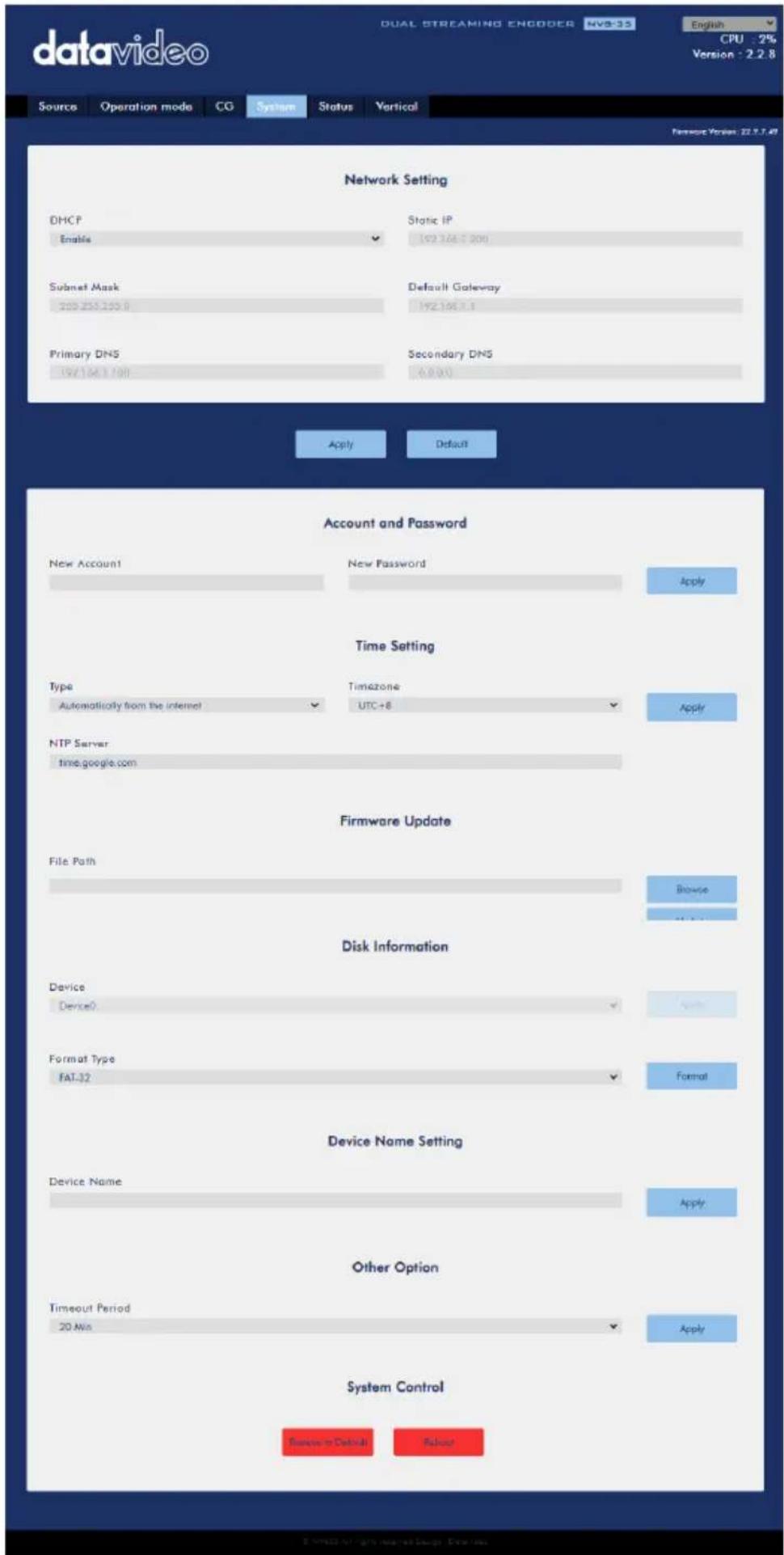 datavideo DUAL STREAMING ENGODER NV335 English CPU : 2% Version : 2.2.8 Sources Operation mode CG System Status Vertical Network Setting DHCP Enable Static IP 192.166.200 Subset Mask Default Gateway 200.255.200.0 192.166.2.1 Primary DNS Secondary DNS 192.166.2.100 0.000 Apply Default Account and Password New Account New Password Apply Time Setting Type Timezone Automatically from the internet UTC+8 Apply NTP Server time.google.com Firmware Update File Path Browse Disk Information Device Device0 Apply Format Type FAT-32 Format Device Name Setting Device Name Apply Other Option Timeout Period Apply 20 Min System Control Password/Default Repair