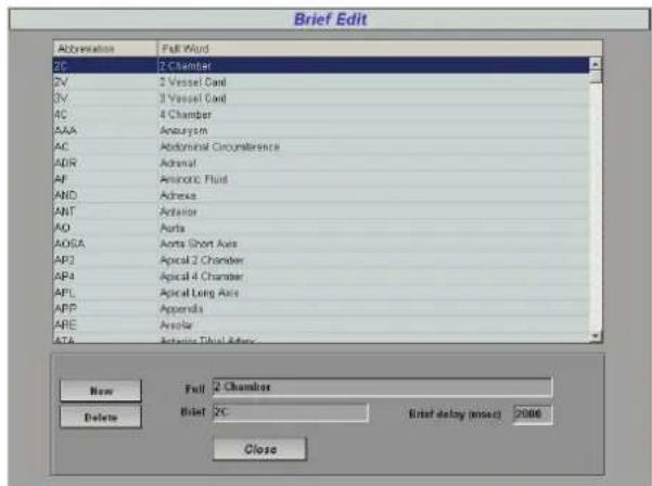 Brief Edit Abbreviation Full Word 2C 2 Chamber 2V 2 Vessel Cord 3V 3 Vessel Cord 4C 4 Chamber AAA Anatomyan AC Abdominal Circumference ADR Adrenal AF Aminotic Fluid AND Achesia ANT Anterior AO Aorta AOSA Aorta Short Axis AP2 Apical 2 Chamber AP4 Apical 4 Chamber APL Apical Long Axis APP Appendia ARE Ankle ATA Active Thial Adverse New Full 2 Chamber Delete Brief 2C Brief delay (max) 2000 Close