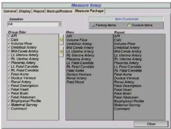 Measure Setup General | Display | Report | Backup/Restore | Measure Package | Selection 08 Group Order • AFI • Calc • Volume Flow • Umbilical Artery • Mid Cereb Artery • Lt. Uterine Artery • Rt. Uterine Artery • Placenta Artery • Lt. Fetal Carotids • Rt. Fetal Carotids • Fetal Aorta • Ductus Venous • Renal Artery • Fetal Description • Fetal Heart • Fetal Brain • Fetal Abdomen • Biophysical Profile • Maternal Survey • Comment Item Customize Factory Items Custom Items Menu AIFI Volume Flow Umbilical Artery Mid Cereb Artery Lt. Uterine Artery Rt. Uterine Artery Placenta Artery Lt. Fetal Carotids Rt. Fetal Carotids Fetal Aorta Ductus Venous Renal Artery Fetal Heart Report AIFI Calc Volume Flow Umbilical Artery Mid Cereb Artery Lt. Uterine Artery Rt. Uterine Artery Placenta Artery Lt. Fetal Carotids Rt. Fetal Carotids Fetal Aorta Ductus Venous Renal Artery Fetal Heart Ductus Venous Renal Artery Fetal Description Fetal Heart Fetal Brain Fetal Abdomen Biophysical Profile Maternal Survey Comment Close