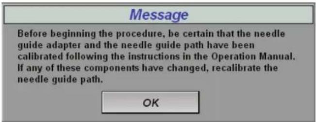 Message Before beginning the procedure, be certain that the needle guide adapter and the needle guide path have been calibrated following the instructions in the Operation Manual. If any of these components have changed, recalibrate the needle guide path. OK