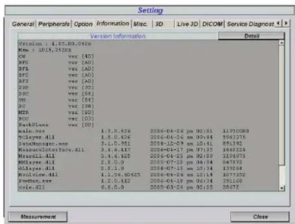 Setting General | Peripherals | Option | Information | Misc. | 3D | Live 3D | DICOM | Service Diagnost | Version Information Detail Version : 1,85,80,0426 Name : 1015,25288 CPU vec [40] BFO vec [AD] BPI vec [AD] BPS vec [AD] BPS vec [AD] DBP vec [55] DBC vec [64] VM vec [64] DC vec [38] NETR vec [60] BOC vec [03] BackPlane vec [00] main.exe 1.5.0.426 2006-04-26 pm 02:01 11930089 Molayer.dll 1.5.0.426 2006-04-26 am 09:44 5941375 DataManager.exe 3.1.0.951 2004-12-09 am 10:41 851392 MeasureInterface.dll 3.9.8.417 2006-04-17 pm 07:35 1484824 Mosaic.dll 3.4.6.425 2006-04-25 pm 02:09 3194975 Kolayer.dll 2.8.0.0 2006-07-20 pm 04:04 847872 Kilayers.dll 3.9.1.9 2006-07-15 am 10:34 137864 Novolve.dll 1.1.58.60423 2006-04-26 am 12:14 1077352 FreeMen.exe 1.2.0.412 2006-04-19 pm 06:34 391169 evie.dll 6.0.0.9 2005-03-24 pm 05:15 38675 Measurement Close