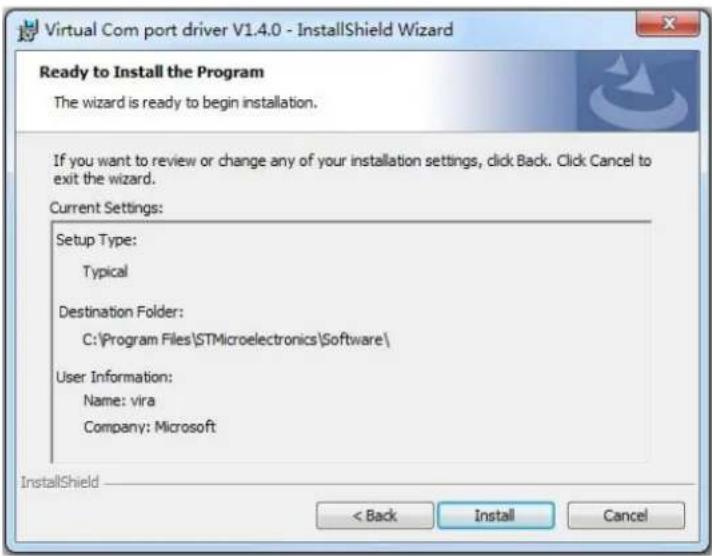 Virtual Com port driver V1.4.0 - InstallShield Wizard Ready to Install the Program The wizard is ready to begin installation. If you want to review or change any of your installation settings, click Back. Click Cancel to exit the wizard. Current Settings: Setup Type: Typical Destination Folder: C:\Program Files\STMicroelectronics\Software\ User Information: Name: vira Company: Microsoft InstallShield < Back Install Cancel