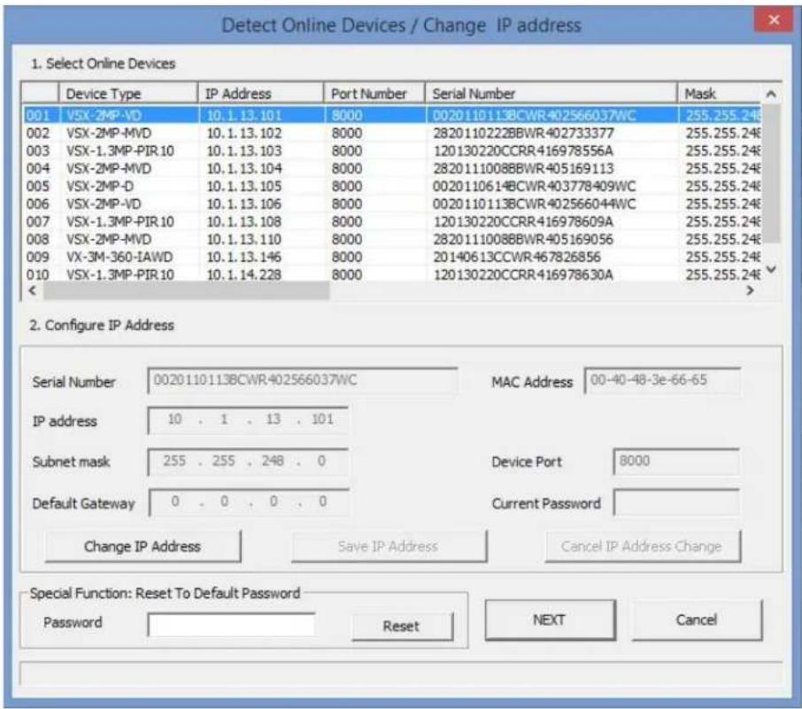 Detect Online Devices / Change IP address 1. Select Online Devices Device Type IP Address Port Number Serial Number Mask 001 VSX-2MP-VD 10.1.13.101 8000 0020110113BCWR402566037WC 255.255.24& 002 VSX-2MP-MVD 10.1.13.102 8000 2820110222BBWR402733377 255.255.24& 003 VSX-1.3MP-PIR 10 10.1.13.103 8000 120130220CCRR416978556A 255.255.24& 004 VSX-2MP-MVD 10.1.13.104 8000 2820111008BBWR405169113 255.255.24& 005 VSX-2MP-D 10.1.13.105 8000 0020110614BCWR403778409WC 255.255.24& 006 VSX-2MP-VD 10.1.13.106 8000 0020110113BCWR402566044WC 255.255.24& 007 VSX-1.3MP-PIR 10 10.1.13.108 8000 120130220CCRR416978609A 255.255.24& 008 VSX-2MP-MVD 10.1.13.110 8000 2820111008BBWR405169056 255.255.24& 009.VX-3M-36O-IAWD 10.1.13.146 8000 20140613CCWR467826856 255.255.24& 010.VSX-1.3MP-PIR 10 10.1.14.228 8000 120130220CCRR416978630A 255.255.24& < 2. Configure IP Address Serial Number 0020 110 1 13 8CWR 402566037WC MAC Address 00-40-48-3e-66-65 IP address 10..1..13..101 Subnet mask 255..255..248..0 Device Port 8000 Default Gateway 0..0..0..0 Current Password Change IP Address Save IP Address Cancel IP Address Change Special Function: Reset To Default Password Password Rest NEXT Cancel