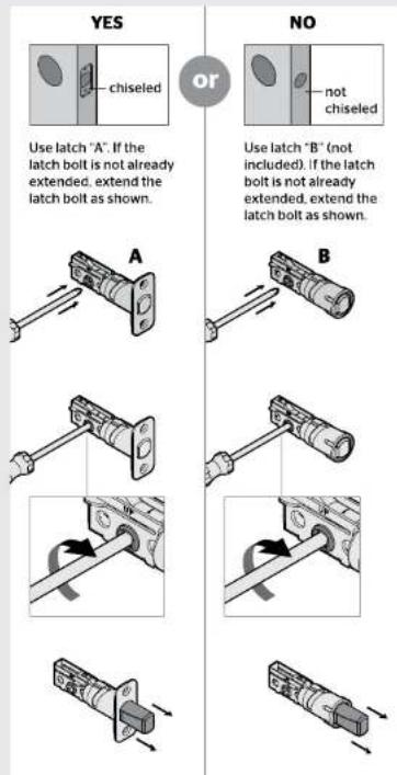 YES CHISEL OR NO Use latch "A". If the latch bolt is not already extended, extend the latch bolt as shown. A B Use latch "B" (not included). If the latch bolt is not already extended, extend the latch bolt as shown.