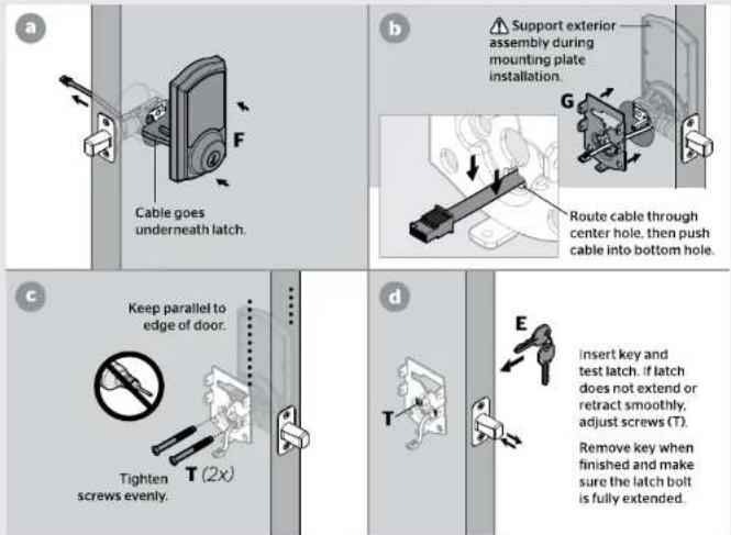 a F Cable goes underneath latch. b Support exterior assembly during mounting plate installation. G Route cable through center hole, then push cable into bottom hole. c Keep parallel to edge of door. Tighten screws evenly. d E Insert key and test latch. If latch does not extend or retract smoothly, adjust screws (T). Remove key when finished and make sure the latch bolt is fully extended.