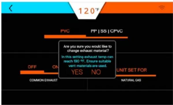 120°F PVC PP | SS | CPVC Are you sure you would like to change exhaust material? In this setting exhaust temp can reach 190 °F. Ensure suitable vent materials are used. YES NO UNIT SET FOR COMMON EXHAUST NATURAL GAS