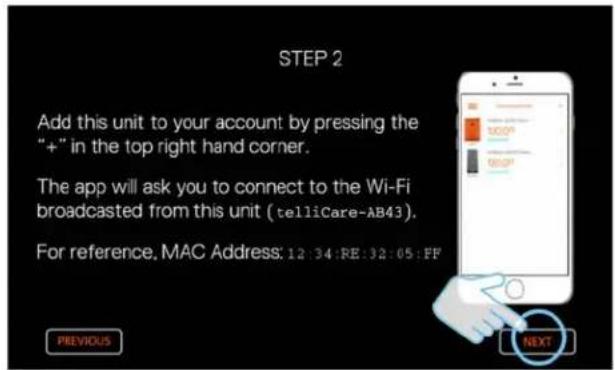 STEP 2 Add this unit to your account by pressing the "+" in the top right hand corner. The app will ask you to connect to the Wi-Fi broadcasted from this unit (telliCare-AB43). For reference, MAC Address: 12:34:RE:32:05:FF PREVIOUS NEXT