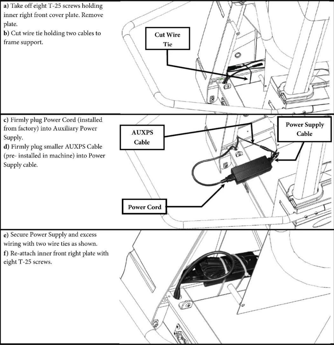 a) Take off eight T-25 screws holding inner right front cover plate. Remove plate. b) Cut wire tie holding two cables to frame support. Cut Wire Tie c) Firmly plug Power Cord (installed from factory) into Auxiliary Power Supply. d) Firmly plug smaller AUXPS Cable (pre- installed in machine) into Power Supply cable. AUXPS Cable Power Supply Cable Power Cord e) Secure Power Supply and excess wiring with two wire ties as shown. f) Re-attach inner front right plate with eight T-25 screws.