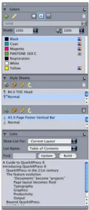 Colors Solid Shade: 100% 100% Black Cyan Magenta PANTONE 368 C Registration White Yellow Style Sheets 84.0 TOC Head *Normal A3.0 Page Footer Vertical Bar Normal Lists Show List For: Current Layout List Name: Table of Contents Find: Update Build A Guide to QuarkXPress 8 Introducing QuarkXPress 8 QuarkXPress in the 21st century The feature evolution "Documents" become "projects" Page layout becomes fluid Typography Graphics Productivity Output Beyond QuarkXPress