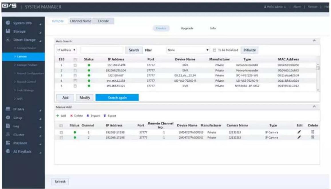 SYSTEM MANAGER Remote Channel Name Encode Device Upgrade Info Auto Search IP Address Search Filter None To be Initialized Initialize 193 Status IP Address Port Device Name Manufacturer Type MAC Address 1 192.168.17.198 37777 DNR Private Networkrecorder 0056b510b029c 2 192.168.250.204 37777 DNR Private Networkrecorder 00086310c6f3 3 192.168.467 37777 00_11_xb_23_34 Private IPC-HP57229-WG 0011abcd13x34 4 192.168.12.158 37777 UD-VSS-7024D-R Private UD-VSS-7024D-R 0011ab43u024 5 192.168.55.121 37777 NVR Private NYRS464-IP-4KJ2 00-1555112212 Add Modify Search again Manual Add + Add Delete Import Export Status Channel IP Address Port Remote Channel No. Device Name Manufacturer Camera Name Type Edit Delete ● 1 192.168.17.198 37777 1 2M047E7PAG00013 Private 22131313 IP Camera ✓ ✓ ● 2 192.168.17.198 37777 1 2M047E7PAG00013 Private 22131313 IP Camera ✓ ✓ Refresh