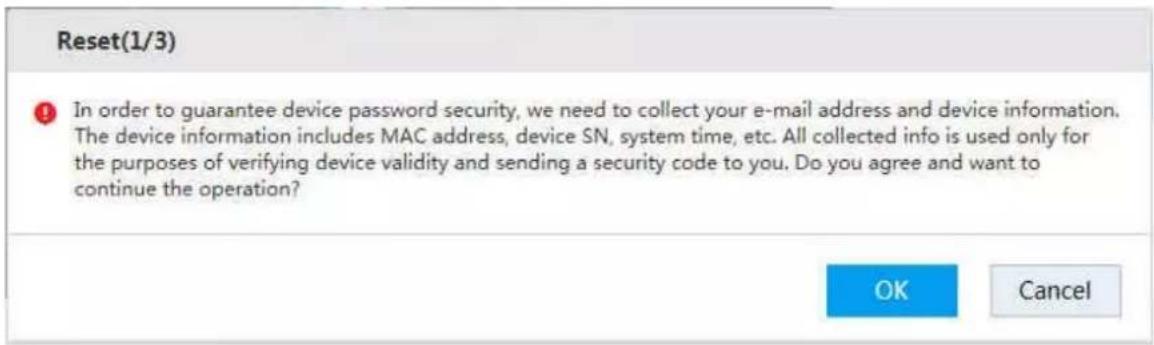 Reset(1/3) In order to guarantee device password security, we need to collect your e-mail address and device information. The device information includes MAC address, device SN, system time, etc. All collected info is used only for the purposes of verifying device validity and sending a security code to you. Do you agree and want to continue the operation? OK Cancel