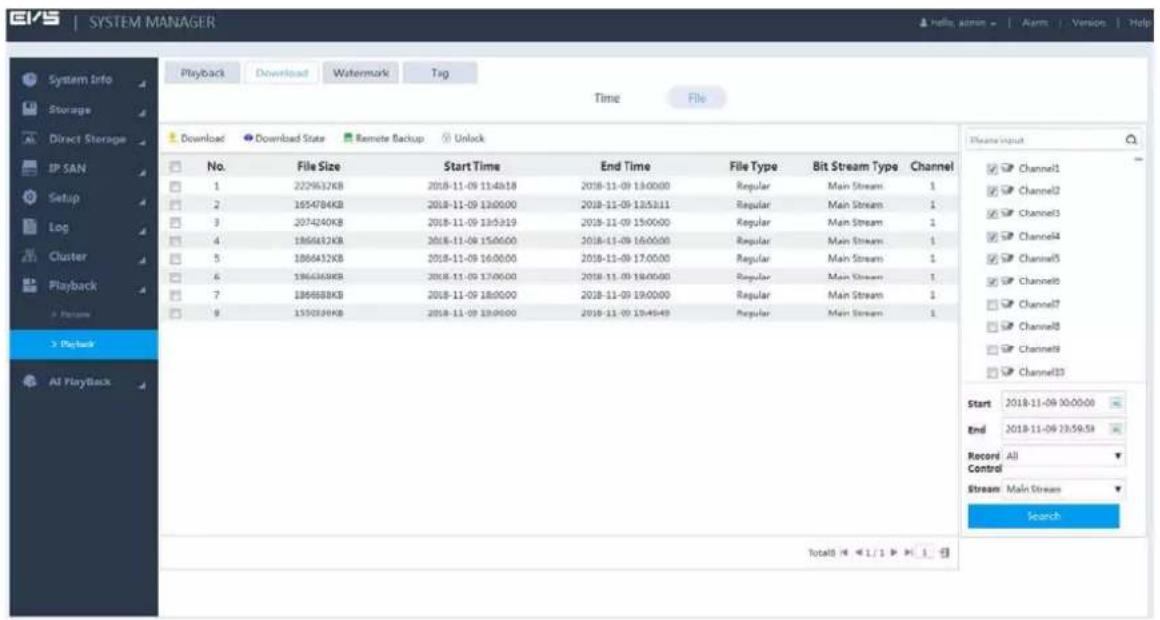 SYSTEM MANAGER Playback Download Watermark Tag Time File Download Download State Remote Backup Unlock No. File Size Start Time End Time File Type Bit Stream Type Channel 1 2229632KB 2018-11-09 11:40:18 2018-11-09 13:00:00 Regular Main Stream 1 2 1654784KB 2018-11-09 13:00:00 2018-11-09 12:53:11 Regular Main Stream 1 3 2074240KB 2018-11-09 13:53:19 2018-11-09 15:00:00 Regular Main Stream 1 4 1866432KB 2018-11-09 15:00:00 2018-11-09 16:00:00 Regular Main Stream 1 5 1866432KB 2018-11-09 16:00:00 2018-11-09 17:00:00 Regular Main Stream 1 6 1866436KB 2018-11-09 17:00:00 2018-11-09 18:00:00 Regular Main Stream 1 7 186668KB 2018-11-09 18:00:00 2018-11-09 19:00:00 Regular Main Stream 1 9 155039KB 2018-11-09 19:00:00 2018-11-09 20:40:49 Regular Main Stream 1 Start 2018-11-09 00:00:00 End 2018-11-09 23:59:59 Record All Control Stream Main Stream Search Total(3) < 1 / 1 > 1