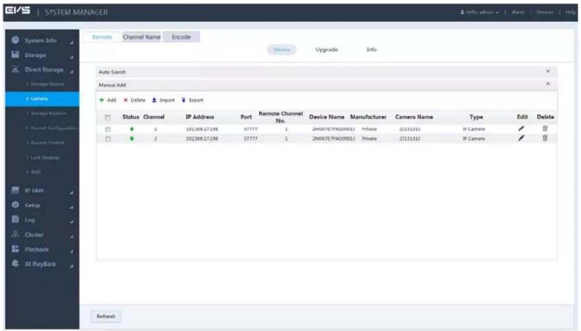 SYSTEM MANAGER Remote Channel Name Encode Device Upgrade Info Auto Search Manual Add Add Delete Import Export Status Channel IP Address Port Remote Channel No. Device Name Manufacturer Camera Name Type Edit Delete 1 192.168.17.198 37777 1 2M047E7PA000013 Private 21131313 IP Camera ✓ ✓ 2 192.168.17.198 37777 1 2M047E7PA000013 Private 21131313 IP Camera ✓ ✓ IP SAN Setup Lng Cluster Playback All PlayBack Refresh