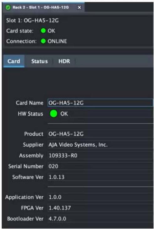 Rack 2 - Slot 1 - OG-HA5-12G Slot 1: OG-HA5-12G Card state: OK Connection: ONLINE Card Status HDR Card Name OG-HA5-12G HW Status OK Product OG-HA5-12G Supplier AJA Video Systems, Inc. Assembly 109333-R0 Serial Number 020 Software Ver 1.0.13 Application Ver 1.0.0 FPGA Ver 1.40.137 Bootloader Ver 4.7.…