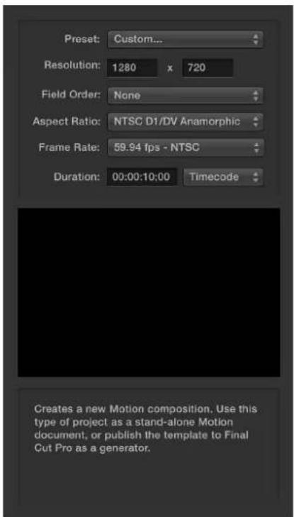 Preset: Custom... Resolution: 1280 x 720 Field Order: None Aspect Ratio: NTSC D1/DV Anamorphic Frame Rate: 59.94 fps - NTSC Duration: 00:00:10:00 Timecode Creates a new Motion composition. Use this type of project as a stand-alone Motion document, or publish the template to Final Cut Pro as a generator.