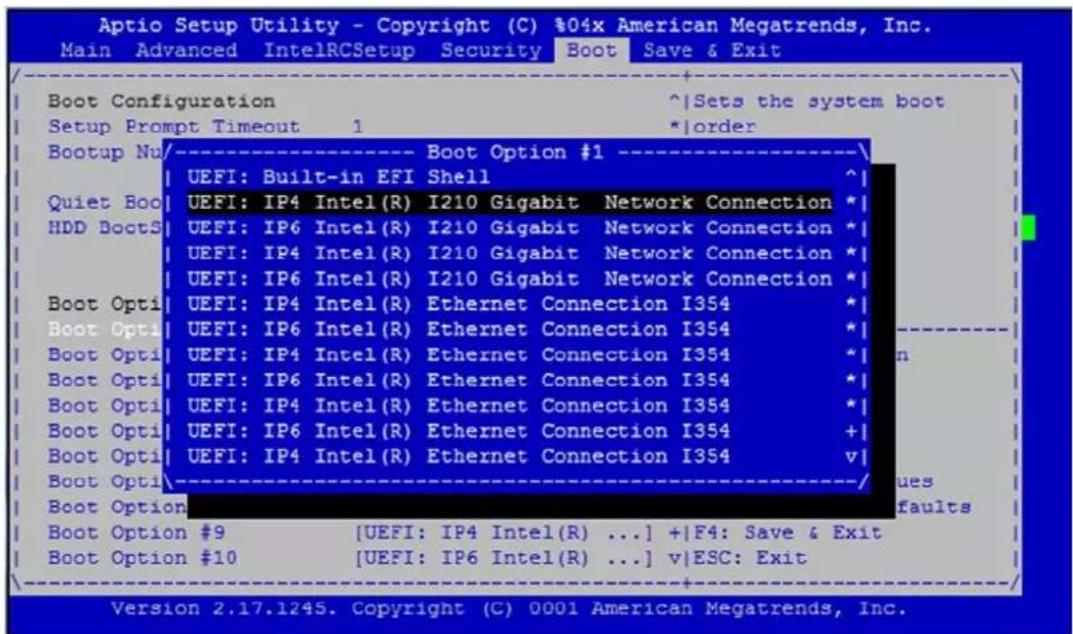 Aptio Setup Utility - Copyright (C) $04x American Megatrends, Inc. Main Advanced IntelRCSetup Security Boot Save & Exit Boot Configuration Setup Prompt Timeout 1 ^|Sets the system boot *|order Bootup Nu ---- Boot Option #1 ---- UEFI: Built-in EFI Shell Quiet Boo UEFI: IP4 Intel(R) I210 Gigabit Network Connection * HDD Boots UEFI: IP6 Intel(R) I210 Gigabit Network Connection * UEFI: IP4 Intel(R) I210 Gigabit Network Connection * UEFI: IP6 Intel(R) I210 Gigabit Network Connection * Boot Opti UEFI: IP4 Intel(R) Ethernet Connection I354 * Boot Opti UEFI: IP6 Intel(R) Ethernet Connection I354 * Boot Opti UEFI: IP4 Intel(R) Ethernet Connection I354 * Boot Opti UEFI: IP6 Intel(R) Ethernet Connection I354 * Boot Opti UEFI: IP4 Intel(R) Ethernet Connection I354 * Boot Opti UEFI: IP6 Intel(R) Ethernet Connection I354 + Boot Opti UEFI: IP4 Intel(R) Ethernet Connection I354 v| Boot Opti ---- /ues Boot Option Boot Option #9 [UEFI: IP4 Intel(R) ...] +|F4: Save & Exit Boot Option #10 [UEFI: IP6 Intel(R) ...] v|ESC: Exit Version 2.17.1245. Copyright (C) 0001 American Megatrends, Inc.