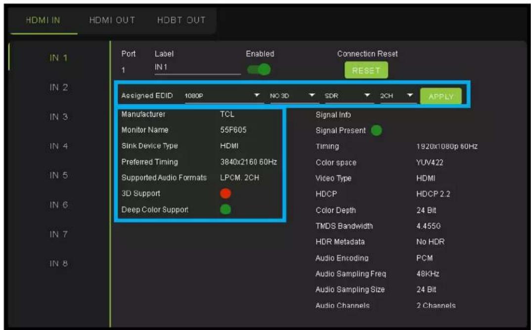 HDMI IN HDMI OUT HDBT OUT Port Label Enabled Connection Reset 1 IN1 RESET Assigned EDID 1080P NO 3D SDR 2CH APPLY Manufacturer TCL Signal Info Monitor Name 55F605 Signal Present Sink Device Type HDMI Timing 1920x1080p 60Hz Preferred Timing 3840x2160 60Hz Color space YUV422 Supported Audio Formats LPCM. 2CH Video Type HDMI 3D Support HDCP HDCP 2.2 Deep Color Support Color Depth 24 Bit TMDS Bandwidth 4.455G HDR Metadata No HDR Audio Encoding PCM Audio Sampling Freq 48KHz Audio Sampling Size 24 Bit Audio Channels 2 Channels