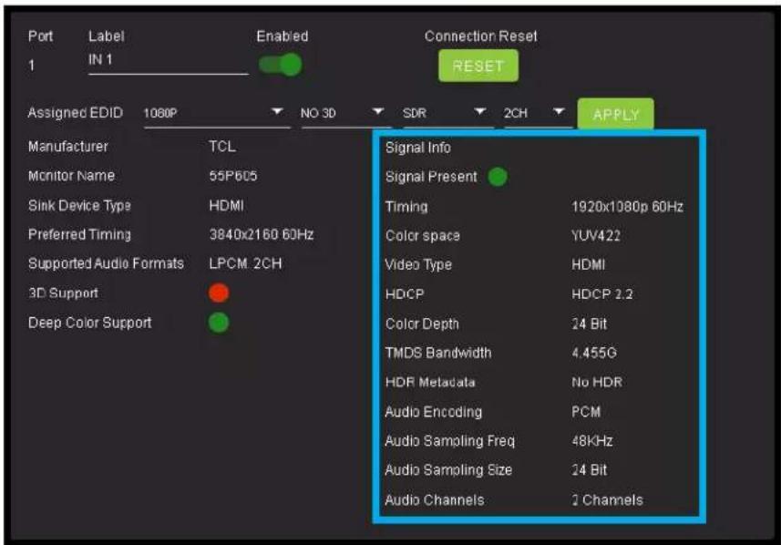 Port Label Enabled Connection Reset 1 IN 1 RESET Assigned EDID 1080P NO 3D SDR 2CH APPLY Manufacturer TCL Monitor Name 55P605 Sink Device Type HDMI Preferred Timing 3840x2160 60Hz Supported Audio Formats LPCM 2CH 3D Support Deep Color Support Signal Info Signal Present Timing 1920x1080p 60Hz Color space YUV422 Video Type HDMI HDCP HDCP 2.2 Color Depth 24 Bit TMDS Bandwidth 4.455G HDR Metadata No HDR Audio Encoding PCM Audio Sampling Freq 48KHz Audio Sampling Size 24 Bit Audio Channels 2 Channels