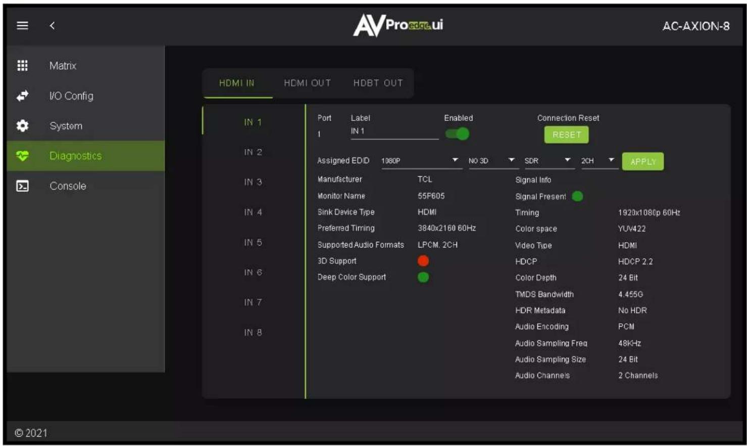 Matrix I/O Config System Diagnostics Console AVPro edge.ui AC-AXION-8 HDMI IN HDMI OUT HDBT OUT IN 1 Port Label Enabled Connection Reset 1 IN 1 RESET IN 2 Assigned ED/D 1080P NO 3D SDR 2CH APPLY IN 3 Manufacturer TCL Signal Info Monitor Name 55F605 Signal Present IN 4 Sink Device Type HDMI Timing 1920x1080p 60Hz Preferred Timing 3840x2160 60Hz Color space YUV422 IN 5 Supported Audio Formats LPCM. 2CH Video Type HDMI IN 6 3D Support HDCP HDCP 2.2 IN 7 Deep Color Support Color Depth 24 Bit IN 8 TMDS Bandwidth 4.455G IN 7 HDR Metadata No HDR IN 8 Audio Encoding PCM Audio Sampling Freq 48KHz Audio Sampling Size 24 Bit Audio Channels 2 Channels © 2021