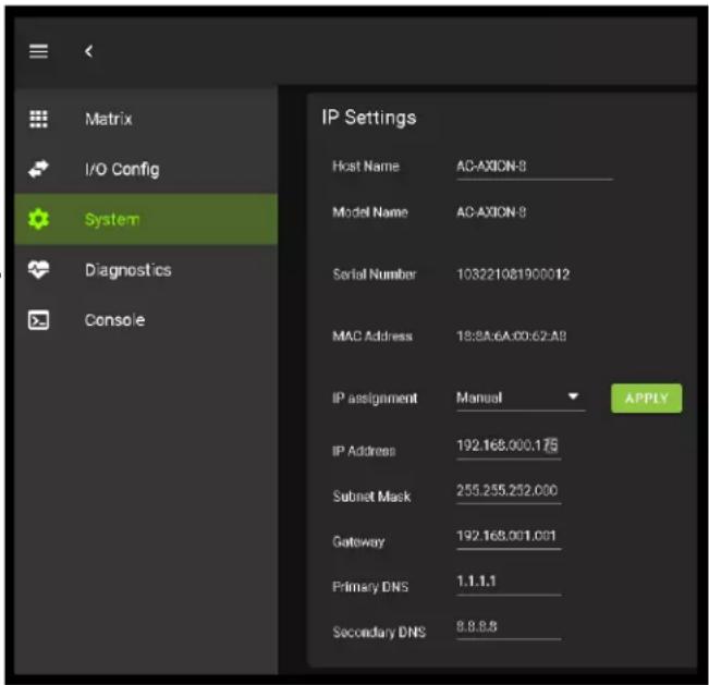 Matrix I/O Config System Diagnostics Console IP Settings Host Name AC-AXION-8 Model Name AC-AXION-8 Serial Number 103221081900012 MAC Address 18:8A:6A:00:62:A8 IP assignment Manual APPLY IP Address 192.168.000.175 Subnet Mask 255.255.252.000 Gateway 192.168.001.001 Primary DNS 1.1.1.1 Secondary DNS 8.8.8.8