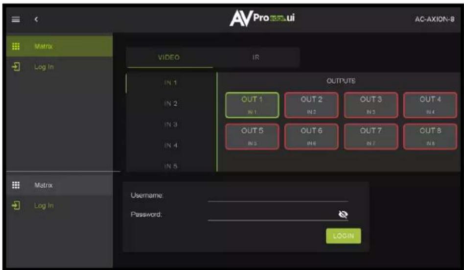 AVPro UI AC-AXION-8 Matrix LOG In VIDEO IN IN 1 IN 2 IN 3 IN 4 IN 5 OUTPUTS OUT 1 IN 1 OUT 2 IN 2 OUT 3 IN 3 OUT 4 IN 4 OUT 5 IN 5 OUT 6 IN 6 OUT 7 IN 7 OUT 8 IN 8 Matrix Log In Username: Password: LOGIN