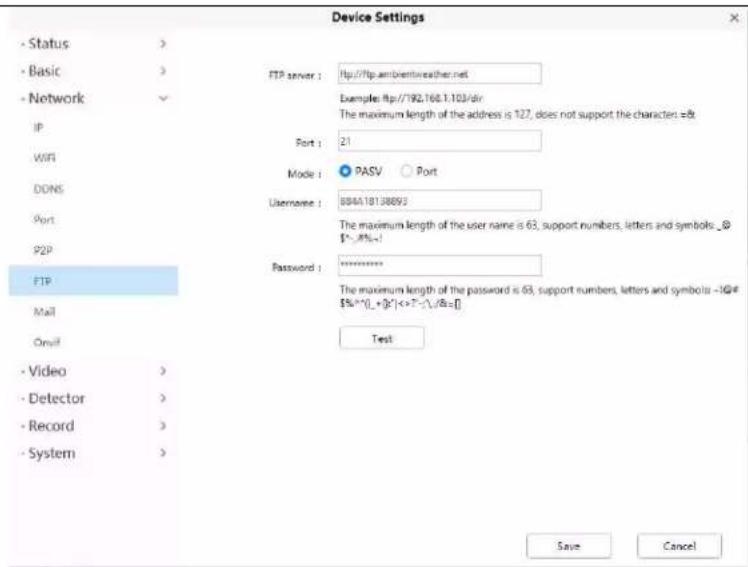 Device Settings - Status > - Basic > - Network IP WIFI DDNS Port P2P FTP Mail Onif - Video > - Detector > - Record > - System > FTP server : http://ftp.ambientreather.net Examples: http://792.168.1.103/dir The maximum length of the address is 127, does not support the character =8t Port : 21 Mode : PASV Port Username : B04A18138893 The maximum length of the user name is 63, support numbers, letters and symbols_@ $%-8%=1 Password : ******** The maximum length of the password is 63, support numbers, letters and symbols -1@# $%^{+}[_+][k^]<>T^-,\\&=[] Test Save Cancel