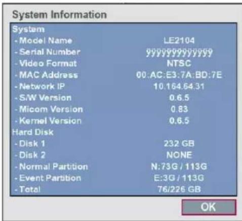System Information System - Model Name LE2104 - Serial Number yyyyyyyyyyyy - Video Format NTSC - MAC Address 00:AC:E3:7A:BD:7E - Network IP 10.164.64.31 - S/W Version 0.6.5 - Micom Version 0.83 - Kernel Version 0.6.5 Hard Disk - Disk 1 232 GB - Disk 2 NONE - Normal Partition N:73G / 113G - Event Partition E:3G / 113G - Total 76/226 GB OK