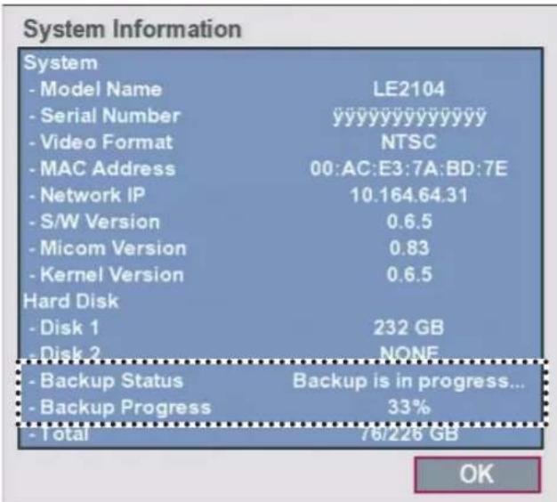 System Information System - Model Name LE2104 - Serial Number yyyyyyyyyyyy - Video Format NTSC - MAC Address 00:AC:E3:7A:BD:7E - Network IP 10.164.64.31 - S/W Version 0.6.5 - Micom Version 0.83 - Kernel Version 0.6.5 Hard Disk - Disk 1 232 GB - Disk 2 NONE - Backup Status Backup is in progress... - Backup Progress 33% - Total 76/226 GB OK