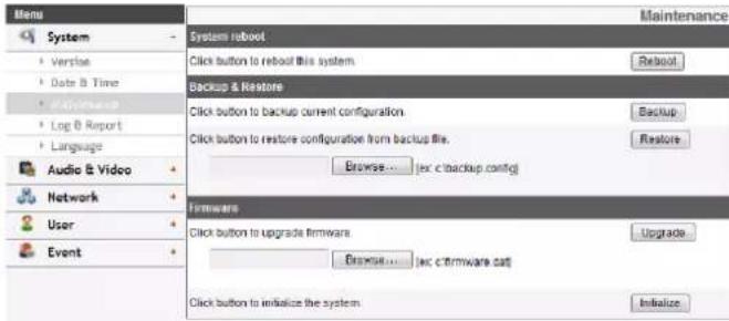 Menu System - • Version • Date & Time • Maintenance • Log & Report • Language Audio & Video Network User Event System reboot Click button to reboot this system. Backup & Restore Click button to backup current configuration. Click button to restore configuration from backup file. Browse... (ec c backup config) Firmware Click button to upgrade firmware Browse... (ec c firmware cat) Click button to initialize the system. Maintenance Reboot Backup Restore Upgrade Initialize