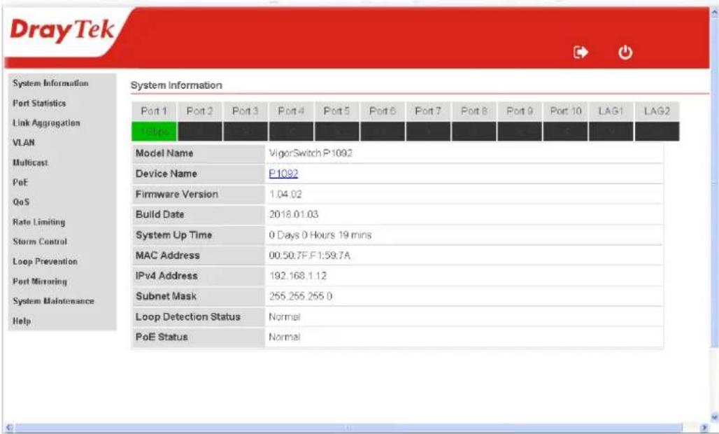 DrayTek System Information Port Statistics Link Aggregation VLAN Multicast PoE QoS Rate Limiting Storm Control Loop Prevention Port Mirroring System Maintenance Help System Information Port 1 Port 2 Port 3 Port 4 Port 5 Port 6 Port 7 Port 8 Port 9 Port 10 LAG1 LAG2 158pc Model Name VigorSwitch P-1092 Device Name P-1082 Firmware Version 1.04.02 Build Date 2018.01.03 System Up Time 0 Days 0 Hours 19 mins MAC Address 00:50.7F.F1:59.7A IPv4 Address 192.168.1.12 Subnet Mask 255.255.255.0 Loop Detection Status Normal PoE Status Normal