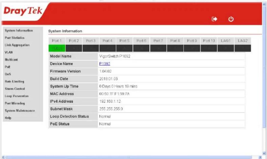 DrayTek System Information Port Statistics Link Aggregation VLAN Multicast PoE QoS Rate Limiting Storm Control Loop Prevention Port Mirroring System Maintenance Help System Information Port 1 Port 2 Port 3 Port 4 Port 5 Port 6 Port 7 Port 8 Port 9 Port 10 LAG1 LAG2 P1092 Model Name VigorSwitch P1092 Device Name P1092 Firmware Version 1.04.02 Build Date 2018.01.03 System Up Time 0 Days 0 Hours 19 mins MAC Address 00:50.7F F1:59.7A IPv4 Address 192.168.1.12 Subnet Mask 255.255.255.0 Loop Detection Status Normal PoE Status Normal