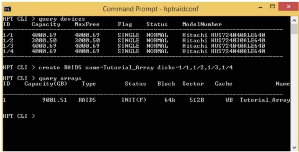 Command Prompt - hptraidconf HPT CLI > query devices ID Capacity MaxFree Flag Status ModelNumber 1/1 4000.69 4000.69 SINGLE NORMAL Hitachi HUS724040ALE640 1/2 3000.50 3000.50 SINGLE NORMAL Hitachi HUS724030ALE640 1/3 4000.69 4000.69 SINGLE NORMAL Hitachi HUS724040ALE640 1/4 4000.69 4000.69 SINGLE NORMAL Hitachi HUS724040ALE640 HPT CLI > create RAID5 name=Tutorial_Array disks=1/1,1/2,1/3,1/4 HPT CLI > query arrays ID Capacity(GB) Type Status Block Sector Cache Name 1 9001.51 RAID5 INIT(F) 64k 512B WB Tutorial_Array HPT CLI >