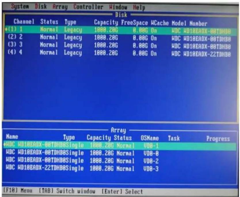 System Disk Array Controller Window Help Disk Channel Status Type Capacity FreeSpace WCache Model Number (1) 1 Normal Legacy 1000.20G 0.00G On WDC WD10EADX-00TDHBO (2) 2 Normal Legacy 1000.20G 0.00G On WDC WD10EADX-00TDHBO (3) 3 Normal Legacy 1000.20G 0.00G On WDC WD10EADX-00TDHBO (4) 4 Normal Legacy 1000.20G 0.00G On WDC WD10EADX-22TDHBO Array Name Type Capacity Status OSName Task Progress WDC WD10EADX-00TDHBOSingle 1000.20G Normal VDD-1 WDC WD10EADX-00TDHBOSingle 1000.20G Normal VDD-8 WDC WD10EADX-00TDHBOSingle 1000.20G Normal VDD-2 WDC WD10EADX-22TDHBOSingle 1000.20G Normal VDD-3 [F18] Menu [TAB] Switch window [Enter] Select