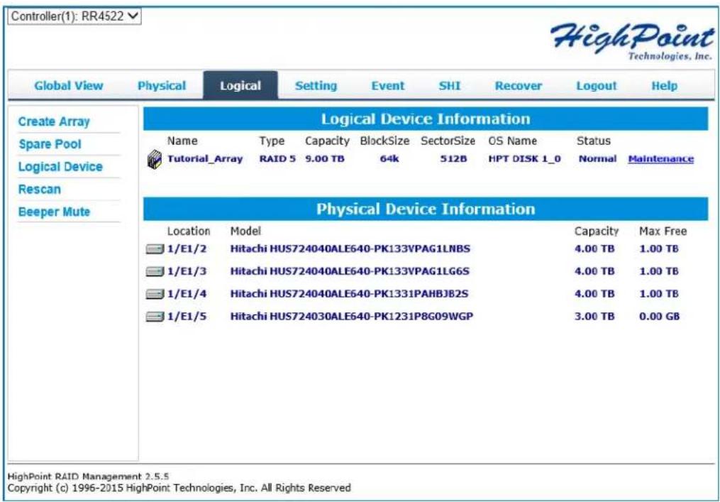 Controller(1): RR4522 HighPoint Technologies, Inc. Global View Physical Logical Setting Event SHI Recover Logout Help Create Array Spare Pool Logical Device Rescan Beeper Mute Logical Device Information Name Type Capacity BlockSize SectorSize OS Name Status Tutorial_Array RAID 5 9.00 TB 64k 512B HPT DISK 1_0 Normal Maintenance Physical Device Information Location Model 1/E1/2 Hitachi HUS724040ALE640-PK133VPAG1LNBS 1/E1/3 Hitachi HUS724040ALE640-PK133VPAG1LG6S 1/E1/4 Hitachi HUS724040ALE640-PK1331PAHBJ82S 1/E1/5 Hitachi HUS724030ALE640-PK1231P8G09WGP Capacity Max Free 4.00 TB 1.00 TB 4.00 TB 1.00 TB 4.00 TB 1.00 TB 3.00 TB 0.00 GB HighPoint RAID Management 2.5.5 Copyright (c) 1996-2015 HighPoint Technologies, Inc. All Rights Reserved