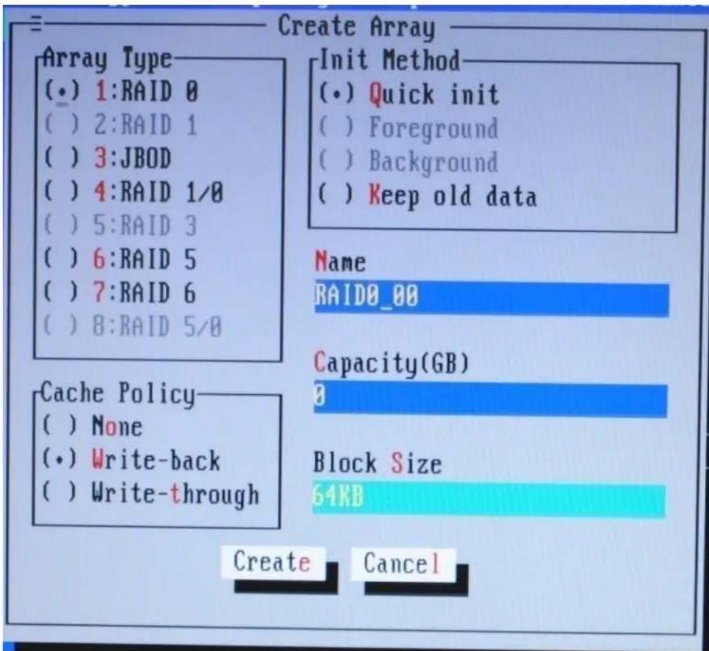 Create Array Array Type (•) 1:RAID 0 ( ) 2:RAID 1 ( ) 3:JBOD ( ) 4:RAID 1/0 ( ) 5:RAID 3 ( ) 6:RAID 5 ( ) 7:RAID 6 ( ) 8:RAID 5/0 Init Method (•) Quick init ( ) Foreground ( ) Background ( ) Keep old data Name RAID0_00 Capacity(GB) 0 Cache Policy ( ) None (•) Write-back ( ) Write-through Block Size 64KB Create Cancel
