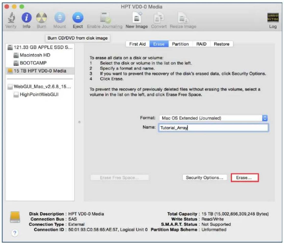 HPT VD0-0 Media Verify Info Burn Mount Eject Enable Journaling New Image Convert Resize Image Log Burn CD/DVD from disk image 121.33 GB APPLE SSD S... Macintosh HD BOOTCAMP 15 TB HPT VD0-0 Media WebGUI_Mac_v2.6.8_15... HighPointWebGUI First Aid Erase Partition RAID Restore To erase all data on a disk or volume: 1 Select the disk or volume in the list on the left. 2 Specify a format and name. 3 If you want to prevent the recovery of the disk's erased data, click Security Options. 4 Click Erase. To prevent the recovery of previously deleted files without erasing the volume, select a volume in the list on the left, and click Erase Free Space. Format: Mac OS Extended (Journaled) Name: Tutorial_Array Erase Free Space... Security Options... Erase... Disk Description : HPT VD0-0 Media Total Capacity : 15 TB (15,002,656,309,248 Bytes) Connection Bus : SAS Write Status : Read/Write Connection Type : External S.M.A.R.T. Status : Not Supported Connection ID : 50:01:93:C0:58:65:AE:57, Logical Unit 0 Partition Map Scheme : Unformatted