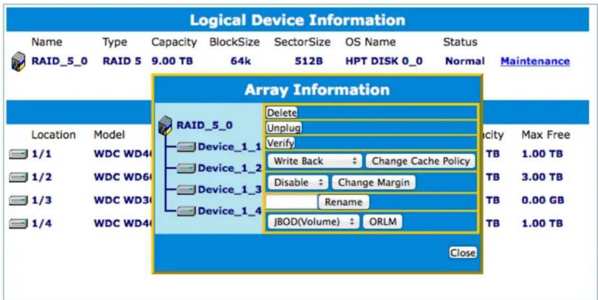Logical Device Information Name Type Capacity BlockSize SectorSize OS Name Status RAID_5_0 RAID 5 9.00 TB 64k 512B HPT DISK 0_0 Normal Maintenance Array Information RAID_5_0 Delete Unplug Verify Device_1_1 Device_1_2 Device_1_3 Device_1_4 Write Back Change Cache Policy Disable Change Margin Rename JBOD(Volume) ORLM 1/1 WDC WD40 1/2 WDC WD60 1/3 WDC WD30 1/4 WDC WD40 1.00 TB 3.00 TB 0.00 GB 1.00 TB Locaion Model Locity Max Free Close