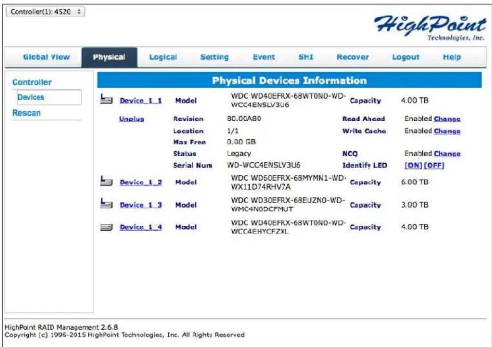 Controller(1): 4520 HighPoint Technologies, Inc. Global View Physical Logical Setting Event SHI Recover Logout Help Controller Devices Rescan Physical Devices Information Device_1_1 Model WDC WD40EFRX-68WT0N0-WD- WCC4ENSLV3U6 Capacity 4.00 TB Unplug Revision 80.00A80 Read Ahead Enabled Change Location 1/1 Write Cache Enabled Change Max Free 0.00 GB Status Legacy NCQ Enabled Change Serial Num WD-WCC4ENSLV3U6 Identify LED [ON] [OFF] Device_1_2 Model WDC WD60EFRX-68MYMN1-WD- WX11D74RHV7A Capacity 6.00 TB Device_1_3 Model WDC WD30EFRX-68EUZN0-WD- WMC4N0DFMUT Capacity 3.00 TB Device_1_4 Model WDC WD40EFRX-68WT0N0-WD- WCC4EHYCFZXL Capacity 4.00 TB HighPoint RAID Management 2.6.8 Copyright (c) 1996-2015 HighPoint Technologies, Inc. All Rights Reserved
