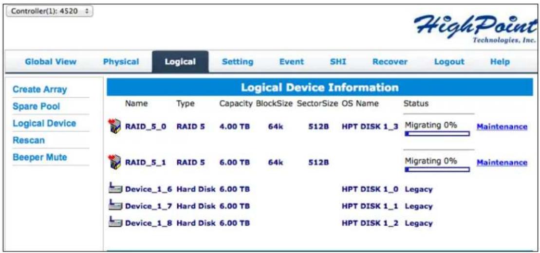 Controller(1): 4520 HighPoint Technologies, Inc. Global View Physical Logical Setting Event SHI Recover Logout Help Create Array Spare Pool Logical Device Rescan Beeper Mute Logical Device Information Name Type Capacity BlockSize SectorSize OS Name Status RAID_5_0 RAID 5 4.00 TB 64k 512B HPT DISK 1_3 Migrating 0% Maintenance RAID_5_1 RAID 5 6.00 TB 64k 512B Migrating 0% Maintenance Device_1_6 Hard Disk 6.00 TB HPT DISK 1_0 Legacy Device_1_7 Hard Disk 6.00 TB HPT DISK 1_1 Legacy Device_1_8 Hard Disk 6.00 TB HPT DISK 1_2 Legacy